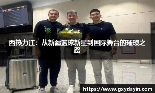 西热力江：从新疆篮球新星到国际舞台的璀璨之路